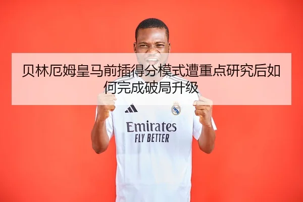 贝林厄姆皇马前插得分模式遭重点研究后如何完成破局升级