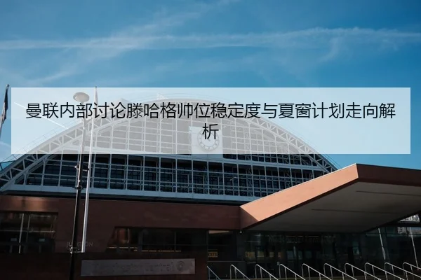 曼联内部讨论滕哈格帅位稳定度与夏窗计划走向解析