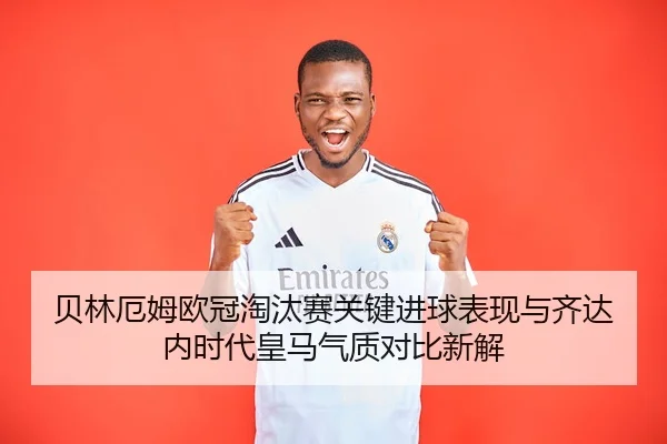 贝林厄姆欧冠淘汰赛关键进球表现与齐达内时代皇马气质对比新解