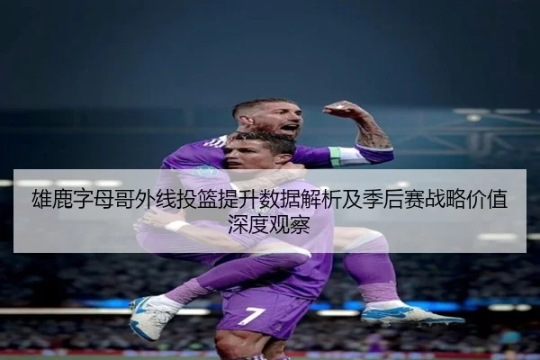 雄鹿字母哥外线投篮提升数据解析及季后赛战略价值深度观察