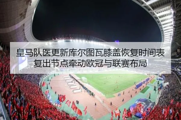 皇马队医更新库尔图瓦膝盖恢复时间表 复出节点牵动欧冠与联赛布局
