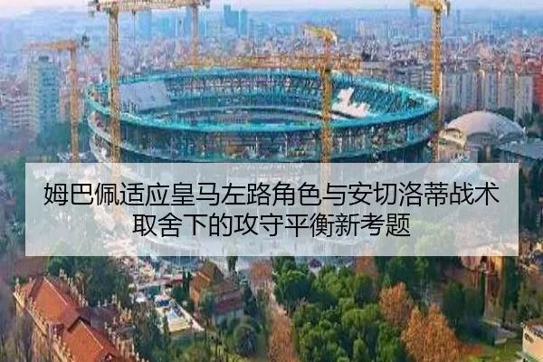 姆巴佩适应皇马左路角色与安切洛蒂战术取舍下的攻守平衡新考题
