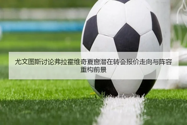 尤文图斯讨论弗拉霍维奇夏窗潜在转会报价走向与阵容重构前景